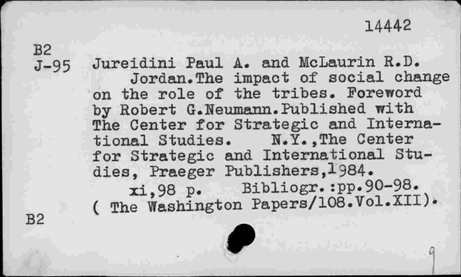 ﻿14442
B2
J-95
B2
Jureidini Paul A. and McLaurin R.D.
Jordan.The impact of social change on the role of the tribes. Foreword by Robert G.Neumann.Published with The Center for Strategic and International Studies.	N.Y.,The Center
for Strategic and International Studies, Praeger Publishers,1984.
xi,98 p. Bibliogr.:pp.90-98. ( The Washington Papers/108.Vol.XII)«